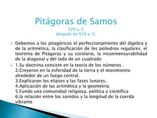 Pitágoras de Samos
                             570 a. C.
                        después de 510 a. C.

   Debemos a los pitagóricos el perfeccionamiento del álgebra y
    de la aritmética, la clasificación de los poliedros regulares, el
    teorema de Pitágoras y su corolario, la inconmensurabilidad
    de la diagonal y del lado de un cuadrado
   1.Su doctrina consiste en la teoría de los números .
    2.Creyeron en la esferidad de la tierra y el movimiento
    alrededor de un fuego central.
    3.Explicaron los elipses y las fases lunares.
    4.Aplicación de las aritmética y la geometría.
    5.Fundo una comunidad religiosa, política y científica
    6.la relación entre los sonidos y la longitud de la cuerda
    vibrante
 