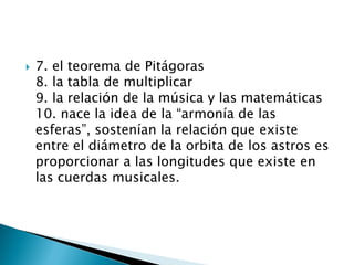    7. el teorema de Pitágoras
    8. la tabla de multiplicar
    9. la relación de la música y las matemáticas
    10. nace la idea de la “armonía de las
    esferas”, sostenían la relación que existe
    entre el diámetro de la orbita de los astros es
    proporcionar a las longitudes que existe en
    las cuerdas musicales.
 