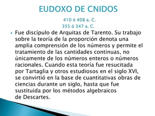    Fue discípulo de Arquitas de Tarento. Su trabajo
    sobre la teoría de la proporción denota una
    amplia comprensión de los números y permite el
    tratamiento de las cantidades continuas, no
    únicamente de los números enteros o números
    racionales. Cuando esta teoría fue resucitada
    por Tartaglia y otros estudiosos en el siglo XVI,
    se convirtió en la base de cuantitativas obras de
    ciencias durante un siglo, hasta que fue
    sustituida por los métodos algebraicos
    de Descartes.
 