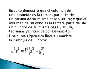    Eudoxo demostró que el volumen de
    una pirámide es la tercera parte del de
    un prisma de su misma base y altura; y que el
    volumen de un cono es la tercera parte del de
    un cilindro de su misma base y altura,
    teoremas ya intuidos por Demócrito
   Una curva algebraica lleva su nombre,
    la kampyle de Eudoxo:
 