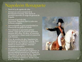    Nació el 15 de agosto de 1769
   Destacó en varios sucesos de la
    Revolución Francesa. Este hecho le
    permitió ascender al rango de general de
    brigada.
   Durante el periodo del
    Directorio, Napoleón llevó a cabo una
    brillante campaña
   Aprovechando su gran popularidad en
    Francia dio un golpe de estado
   Poco después se proclamó primer
    cónsul, cargo que le permitía gobernar
    durante diez años. En 1804, se convirtió
    en Emperador y buscó tener el control de
    todo Europa.
   El 19 de octubre de 1813, Napoleón fue
    derrotado en la batalla de Leipzig. Pero
    en marzo de 1815 regresó a Francia y
    formó un nuevo ejército, soñando
    recuperar su imperio
   Sin embargo, la llamada Séptima
    Coalición, encabezada por Inglaterra, lo
    derrotó definitivamente en la batalla de
    Waterloo el 18 de junio de 1815. Napoleón
    fue capturado y llevado a la isla Santa
    Elena (Océano Atlántico), donde murió       10
    el 5 de mayo de 1821.
 