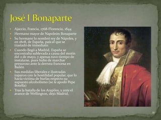    Ajaccio, Francia, 1768-Florencia, 1844
   Hermano mayor de Napoleón Bonaparte
   Su hermano lo nombró rey de Nápoles, y
    en 1808, de España, país al que se
    trasladó de inmediato.
   Cuando llegó a Madrid, España se
    encontraba sublevada a causa del motín
    del 2 de mayo, y apenas tuvo tiempo de
    instalarse, pues hubo de marchar
    presuroso ante la derrota francesa en
    Bailén
   Sus medidas liberales e ilustradas
    toparon con la hostilidad popular, que lo
    hacía víctima de burlas respecto su
    supuesto alcoholismo (se le apodó Pepe
    Botella)
   Tras la batalla de los Arapiles, y ante el
    avance de Wellington, dejó Madrid,




                                                 11
 