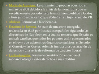  Motín de Aranjuez. Levantamiento popular ocurrido en
  marzo de 1808 debido a la crisis de la monarquía que se
  sucedía en este periodo. Este levantamiento obligó a Godoy
  a huir junto a Carlos IV, que abdicó en su hijo Fernando VII.
 Abdicar. Renunciar a la soberanía.
 Estatuto de Bayona. Se trata de una carta otorgada,
  redactada en 1808 por ilustrados españoles siguiendo las
  directrices de Napoleón en la cual se remarca que España es
  un país católico, que todos los poderes están concentrados
  en el rey y que existen tres órganos consultivos: el Senado,
  el Consejo y las Cortes. Además incluía una declaración de
  derechos y una serie de reformas de carácter liberal.
 Carta otorgada. Forma de constitución en la que el
  monarca otorga ciertos derechos a sus súbditos.

                                                                  3
 