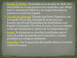  Batalla de Bailén. Se produjo el 19 de julio de 1808. Fue
  una batalla en la que ganaron los españoles, que obligó
  José I a abandonar Madrid y las tropas francesas se
  retiraron al norte de España.
 Tratado de Valençay. Tratado que firmó Napoleón con
  Fernando VII en 1813 al borde de la derrota con
  España, por el cual finalizaban las hostilidades con
  España y Fernando VII volvía al trono. Con este tratado
  se dio por finalizada la “guerra de la independencia”.
 Juntas. Se formaron en muchas localidades ante el
  vacío de poder producido por la invasión, y estaba
  presidida por antiguos ministros.
 Guerrillas. Fue la aparición del pueblo llano en la lucha
  contra el invasor.


                                                              4
 