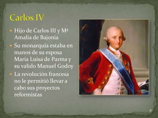  Hijo de Carlos III y Mª
  Amalia de Bajonia
 Su monarquía estaba en
  manos de su esposa
  María Luisa de Parma y
  su valido Manuel Godoy
 La revolución francesa
  no le permitió llevar a
  cabo sus proyectos
  reformistas

                            6
 