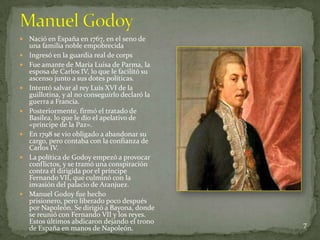    Nació en España en 1767, en el seno de
    una familia noble empobrecida
   Ingresó en la guardia real de corps
   Fue amante de María Luisa de Parma, la
    esposa de Carlos IV, lo que le facilitó su
    ascenso junto a sus dotes políticas.
   Intentó salvar al rey Luis XVI de la
    guillotina, y al no conseguirlo declaró la
    guerra a Francia.
   Posteriormente, firmó el tratado de
    Basilea, lo que le dio el apelativo de
    «príncipe de la Paz».
   En 1798 se vio obligado a abandonar su
    cargo, pero contaba con la confianza de
    Carlos IV.
   La política de Godoy empezó a provocar
    conflictos, y se tramó una conspiración
    contra él dirigida por el príncipe
    Fernando VII, que culminó con la
    invasión del palacio de Aranjuez.
   Manuel Godoy fue hecho
    prisionero, pero liberado poco después
    por Napoleón. Se dirigió a Bayona, donde
    se reunió con Fernando VII y los reyes.
    Estos últimos abdicaron dejando el trono     7
    de España en manos de Napoleón.
 