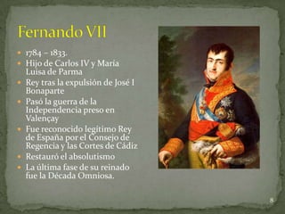  1784 – 1833.
 Hijo de Carlos IV y María
    Luisa de Parma
   Rey tras la expulsión de José I
    Bonaparte
   Pasó la guerra de la
    Independencia preso en
    Valençay
   Fue reconocido legítimo Rey
    de España por el Consejo de
    Regencia y las Cortes de Cádiz
   Restauró el absolutismo
   La última fase de su reinado
    fue la Década Omniosa.

                                      8
 