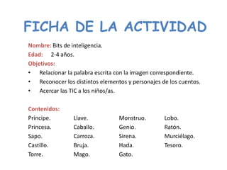 FICHA DE LA ACTIVIDAD
Nombre: Bits de inteligencia.
Edad: 2-4 años.
Objetivos:
• Relacionar la palabra escrita con la imagen correspondiente.
• Reconocer los distintos elementos y personajes de los cuentos.
• Acercar las TIC a los niños/as.

Contenidos:
Príncipe.       Llave.           Monstruo.        Lobo.
Princesa.       Caballo.         Genio.           Ratón.
Sapo.           Carroza.         Sirena.          Murciélago.
Castillo.       Bruja.           Hada.            Tesoro.
Torre.          Mago.            Gato.
 
