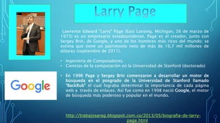 Lawrence Edward "Larry" Page (East Lansing, Míchigan, 26 de marzo de
1973) es un empresario estadounidense. Page es el creador, junto con
Sergey Brin, de Google, y uno de los hombres más ricos del mundo; se
estima que tiene un patrimonio neto de más de 16,7 mil millones de
dólares (septiembre de 2011).
• Ingeniería de Computadores.
• Ciencias de la computación en la Universidad de Stanford (doctorado)
• En 1996 Page y Sergey Brin comenzaron a desarrollar un motor de
búsqueda en el posgrado de la Universidad de Stanford llamado
“BackRub” el cual lograba determinar la importancia de cada página
web a través de enlaces. Así fue como en 1998 nació Google, el motor
de búsqueda más poderoso y popular en el mundo.
• http://trabajosarag.blogspot.com.co/2013/05/biografia-de-larry-
page.html
 