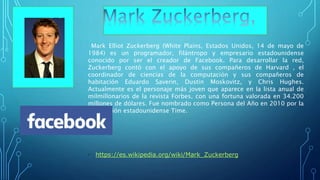 Mark Elliot Zuckerberg (White Plains, Estados Unidos, 14 de mayo de
1984) es un programador, filántropo y empresario estadounidense
conocido por ser el creador de Facebook. Para desarrollar la red,
Zuckerberg contó con el apoyo de sus compañeros de Harvard , el
coordinador de ciencias de la computación y sus compañeros de
habitación Eduardo Saverin, Dustin Moskovitz, y Chris Hughes.
Actualmente es el personaje más joven que aparece en la lista anual de
milmillonarios de la revista Forbes, con una fortuna valorada en 34.200
millones de dólares. Fue nombrado como Persona del Año en 2010 por la
publicación estadounidense Time.
• https://es.wikipedia.org/wiki/Mark_Zuckerberg
 