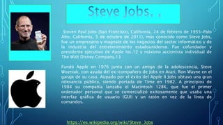 Steven Paul Jobs (San Francisco, California, 24 de febrero de 1955-Palo
Alto, California, 5 de octubre de 2011), más conocido como Steve Jobs,
fue un empresario y magnate de los negocios del sector informático y de
la industria del entretenimiento estadounidense. Fue cofundador y
presidente ejecutivo de Apple Inc.12 y máximo accionista individual de
The Walt Disney Company.13
Fundó Apple en 1976 junto con un amigo de la adolescencia, Steve
Wozniak, con ayuda del ex-compañero de Jobs en Atari, Ron Wayne en el
garaje de su casa. Aupado por el éxito del Apple II Jobs obtuvo una gran
relevancia pública, siendo portada de Time en 1982. A principios de
1984 su compañía lanzaba el Macintosh 128K, que fue el primer
ordenador personal que se comercializó exitosamente que usaba una
interfaz gráfica de usuario (GUI) y un ratón en vez de la línea de
comandos.
• https://es.wikipedia.org/wiki/Steve_Jobs
 
