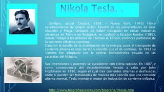 (Smiljan, actual Croacia, 1856 - Nueva York, 1943) Físico
estadounidense de origen serbio. Estudió en las universidades de Graz
(Austria) y Praga. Después de haber trabajado en varias industrias
eléctricas en París y en Budapest, se trasladó a Estados Unidos (1882),
donde trabajó a las órdenes de Thomas A. Edison, entonces partidario de
la corriente eléctrica continua.
Ganaron la batalla de la distribución de la energía, pues el transporte de
corriente alterna es más barato y sencillo que el de continua. En 1893 su
sistema fue adoptado por la central hidroeléctrica situada en las
cataratas del Niágara.
Sus invenciones y patentes se sucedieron con cierta rapidez. En 1887, y
como consecuencia del descubrimiento llevado a cabo por John
Hopkinson en 1880, según el cual tres corrientes alternas y desfasadas
entre sí pueden ser trasladadas de manera más sencilla que una corriente
alterna normal, Tesla inventó el motor de inducción de corriente trifásica.
• http://www.biografiasyvidas.com/biografia/t/tesla.htm
 