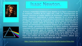 El físico y matemático británico Isaac Newton es la figura culminante de
la revolución científica de los siglos XVI y XVII. Las investigaciones de
Newton cubrieron un amplio abanico de fenómenos: realizó estudios de
óptica, mecánica, matemáticas e incluso alquimia. En el terreno de la
óptica, sus experimentos con el prisma le permitieron demostrar que la
luz blanca se compone de radiaciones de colores cuya refractabilidad es
distinta; sus teorías sobre la naturaleza de la luz, que no estuvieron
exentas de controversia y ocasionaron disputas con el conocido científico
Robert Hooke, permitieron fundamentar la óptica moderna. Igualmente
importante fue la aportación de Newton a las matemáticas. A partir de las
técnicas cartesianas para el trazado de tangentes, desarrolló un
algoritmo de cálculo diferencial aplicable a las curvas algebraicas. Pero
sus mayores logros tuvieron lugar en el campo de la física, en el que
logró una síntesis de la física terrestre y la mecánica celeste que
mantendría su vigencia hasta principios del siglo XX.
• http://www.biografiasyvidas.com/monografia/newton/fotos.htm
 