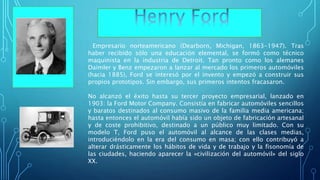 Empresario norteamericano (Dearborn, Michigan, 1863-1947). Tras
haber recibido sólo una educación elemental, se formó como técnico
maquinista en la industria de Detroit. Tan pronto como los alemanes
Daimler y Benz empezaron a lanzar al mercado los primeros automóviles
(hacia 1885), Ford se interesó por el invento y empezó a construir sus
propios prototipos. Sin embargo, sus primeros intentos fracasaron.
No alcanzó el éxito hasta su tercer proyecto empresarial, lanzado en
1903: la Ford Motor Company. Consistía en fabricar automóviles sencillos
y baratos destinados al consumo masivo de la familia media americana;
hasta entonces el automóvil había sido un objeto de fabricación artesanal
y de coste prohibitivo, destinado a un público muy limitado. Con su
modelo T, Ford puso el automóvil al alcance de las clases medias,
introduciéndolo en la era del consumo en masa; con ello contribuyó a
alterar drásticamente los hábitos de vida y de trabajo y la fisonomía de
las ciudades, haciendo aparecer la «civilización del automóvil» del siglo
XX.
 