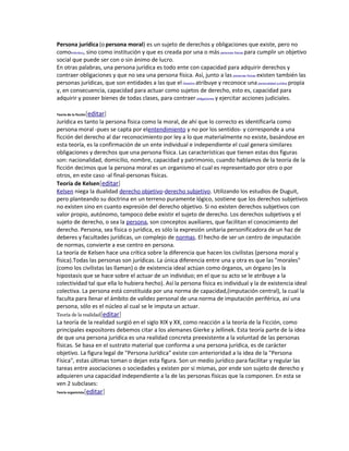 Persona jurídica (o persona moral) es un sujeto de derechos y obligaciones que existe, pero no 
comoindividuo, sino como institución y que es creada por una o más personas físicas para cumplir un objetivo 
social que puede ser con o sin ánimo de lucro. 
En otras palabras, una persona jurídica es todo ente con capacidad para adquirir derechos y 
contraer obligaciones y que no sea una persona física. Así, junto a las personas físicas existen también las 
personas jurídicas, que son entidades a las que el Derecho atribuye y reconoce una personalidad jurídica propia 
y, en consecuencia, capacidad para actuar como sujetos de derecho, esto es, capacidad para 
adquirir y poseer bienes de todas clases, para contraer obligaciones y ejercitar acciones judiciales. 
Teoría de la ficción[editar] 
Jurídica es tanto la persona física como la moral, de ahí que lo correcto es identificarla como 
persona moral -pues se capta por elentendimiento y no por los sentidos- y corresponde a una 
ficción del derecho al dar reconocimiento por ley a lo que materialmente no existe, basándose en 
esta teoría, es la confirmación de un ente individual e independiente el cual genera similares 
obligaciones y derechos que una persona física. Las características que tienen estas dos figuras 
son: nacionalidad, domicilio, nombre, capacidad y patrimonio, cuando hablamos de la teoría de la 
ficción decimos que la persona moral es un organismo el cual es representado por otro o por 
otros, en este caso -al final-personas físicas. 
Teoría de Kelsen[editar] 
Kelsen niega la dualidad derecho objetivo-derecho subjetivo. Utilizando los estudios de Duguit, 
pero planteando su doctrina en un terreno puramente lógico, sostiene que los derechos subjetivos 
no existen sino en cuanto expresión del derecho objetivo. Si no existen derechos subjetivos con 
valor propio, autónomo, tampoco debe existir el sujeto de derecho. Los derechos subjetivos y el 
sujeto de derecho, o sea la persona, son conceptos auxiliares, que facilitan el conocimiento del 
derecho. Persona, sea física o jurídica, es sólo la expresión unitaria personificadora de un haz de 
deberes y facultades jurídicas, un complejo de normas. El hecho de ser un centro de imputación 
de normas, convierte a ese centro en persona. 
La teoría de Kelsen hace una crítica sobre la diferencia que hacen los civilistas (persona moral y 
física).Todas las personas son jurídicas. La única diferencia entre una y otra es que las "morales" 
(como los civilistas las llaman) o de existencia ideal actúan como órganos, un órgano (es la 
hipostasis que se hace sobre el actuar de un individuo; en el que su acto se le atribuye a la 
colectividad tal que ella lo hubiera hecho). Así la persona física es individual y la de existencia ideal 
colectiva. La persona está constituida por una norma de capacidad,(imputación central), la cual la 
faculta para llenar el ámbito de validez personal de una norma de imputación periférica, así una 
persona, sólo es el núcleo al cual se le imputa un actuar. 
Teoría de la realidad[editar] 
La teoría de la realidad surgió en el siglo XIX y XX, como reacción a la teoría de la Ficción, como 
principales expositores debemos citar a los alemanes Gierke y Jellinek. Esta teoría parte de la idea 
de que una persona jurídica es una realidad concreta preexistente a la voluntad de las personas 
físicas. Se basa en el sustrato material que conforma a una persona jurídica, es de carácter 
objetivo. La figura legal de "Persona Jurídica" existe con anterioridad a la idea de la "Persona 
Física", estas últimas toman o dejan esta figura. Son un medio jurídico para facilitar y regular las 
tareas entre asociaciones o sociedades y existen por si mismas, por ende son sujeto de derecho y 
adquieren una capacidad independiente a la de las personas físicas que la componen. En esta se 
ven 2 subclases: 
Teoría organicista[editar] 
 