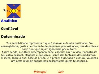 9. Analítico  Confiável  Determinado   Tua sensibilidade representa o que é durável e de alta qualidade. Em conseqüência, gostas de cercar-te de pequenas preciosidades, que descobres onde quer que sejam ignoradas por outrem. Assim sendo, a cultura desempenha papel especial em tua vida.  Encontraste teu estilo pessoal, elegante e exclusivo, isento das fantasias dos modismos.    O ideal, sobre o qual baseias a vida, é o prazer associado à cultura. Valorizas um certo nível de cultura nas pessoas com quem te associas. Principal Sair 