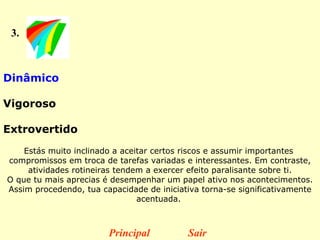 3. Dinâmico  Vigoroso  Extrovertido   Estás muito inclinado a aceitar certos riscos e assumir importantes  compromissos em troca de tarefas variadas e interessantes. Em contraste, atividades rotineiras tendem a exercer efeito paralisante sobre ti. O que tu mais aprecias é desempenhar um papel ativo nos acontecimentos. Assim procedendo, tua capacidade de iniciativa torna-se significativamente acentuada.  Principal Sair 