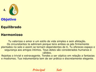 4. Objetivo  Equilibrado  Harmonioso   Tu valorizas o amor e um estilo de vida simples e sem afetação.   Os circunstantes te admiram porque tens ambos os pés firmemente plantados no solo e assim se tornam dependentes de ti. Tu ofereces espaço e segurança aos amigos íntimos. Teus dotes são considerados humanos e cálidos.   Rejeitas o trivial e extravagante. Tendes a ser céptico em relação a fantasias e modismos. Tua indumentária tem de ser prática e discretamente elegante.  Principal Sair 