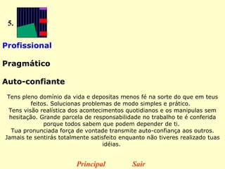 5. Profissional  Pragmático  Auto-confiante   Tens pleno domínio da vida e depositas menos fé na sorte do que em teus feitos. Solucionas problemas de modo simples e prático.   Tens visão realística dos acontecimentos quotidianos e os manipulas sem hesitação. Grande parcela de responsabilidade no trabalho te é conferida porque todos sabem que podem depender de ti.  Tua pronunciada força de vontade transmite auto-confiança aos outros. Jamais te sentirás totalmente satisfeito enquanto não tiveres realizado tuas idéias.  Principal Sair 