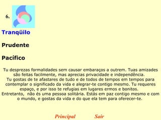 6. Tranqüilo  Prudente  Pacífico  Tu desprezas formalidades sem causar embaraços a outrem. Tuas amizades são feitas facilmente, mas aprecias privacidade e independência.   Tu gostas de te afastares de tudo e de todos de tempos em tempos para contemplar o significado da vida e alegrar-te contigo mesmo. Tu requeres espaço, e por isso te refugias em lugares ermos e bonitos.   Entretanto,  não és uma pessoa solitária. Estás em paz contigo mesmo e com o mundo, e gostas da vida e do que ela tem para oferecer-te.  Principal Sair 