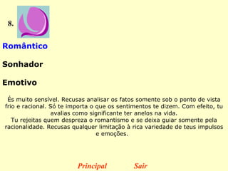 8. Romântico  Sonhador  Emotivo  És muito sensível. Recusas analisar os fatos somente sob o ponto de vista frio e racional. Só te importa o que os sentimentos te dizem. Com efeito, tu avalias como significante ter anelos na vida. Tu rejeitas quem despreza o romantismo e se deixa guiar somente pela racionalidade. Recusas qualquer limitação à rica variedade de teus impulsos e emoções.    Principal Sair 