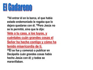 18Al entrar él en la barca, el que había
estado endemoniado le rogaba que lo
dejara quedarse con él. 19Pero Jesús no
se lo permitió, sino que le dijo:
Vete a tu casa, a los tuyos, y
cuéntales cuán grandes cosas el
Señor ha hecho contigo y cómo ha
tenido misericordia de ti.
20Él
   se fue y comenzó a publicar en
Decápolis cuán grandes cosas había
hecho Jesús con él; y todos se
maravillaban.
 