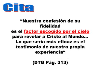 “Nuestra confesión de su
             fidelidad
es el factor escogido por el cielo
para revelar a Cristo al Mundo...
  Lo que sería más eficaz es el
  testimonio de nuestra propia
           experiencia“

         (DTG Pág. 313)
 