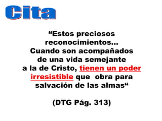 “Estos preciosos
      reconocimientos...
  Cuando son acompañados
    de una vida semejante
a la de Cristo, tienen un poder
  irresistible que obra para
    salvación de las almas“

       (DTG Pág. 313)
 