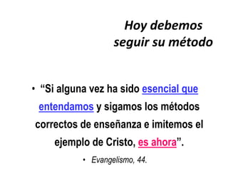 Hoy debemos
                   seguir su método


• “Si alguna vez ha sido esencial que
 entendamos y sigamos los métodos
correctos de enseñanza e imitemos el
     ejemplo de Cristo, es ahora”.
           • Evangelismo, 44.
 