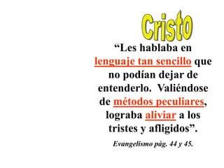 “Les hablaba en
lenguaje tan sencillo que
    no podían dejar de
 entenderlo. Valiéndose
 de métodos peculiares,
   lograba aliviar a los
    tristes y afligidos”.
   Evangelismo pág. 44 y 45.
 