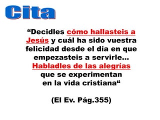 “Decidles cómo hallasteis a
Jesús y cuál ha sido vuestra
felicidad desde el día en que
   empezasteis a servirle...
  Habladles de las alegrías
     que se experimentan
     en la vida cristiana“

      (El Ev. Pág.355)
 