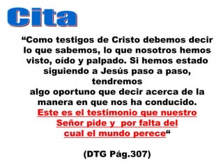 “Como testigos de Cristo debemos decir
lo que sabemos, lo que nosotros hemos
 visto, oído y palpado. Si hemos estado
     siguiendo a Jesús paso a paso,
                tendremos
  algo oportuno que decir acerca de la
    manera en que nos ha conducido.
    Este es el testimonio que nuestro
        Señor pide y por falta del
          cual el mundo perece“

            (DTG Pág.307)
 