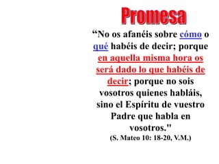 “No os afanéis sobre cómo o
qué habéis de decir; porque
 en aquella misma hora os
 será dado lo que habéis de
    decir; porque no sois
  vosotros quienes habláis,
 sino el Espíritu de vuestro
     Padre que habla en
          vosotros."
    (S. Mateo 10: 18-20, V.M.)
 