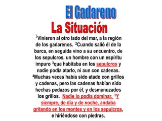 1Vinieron al otro lado del mar, a la región
   de los gadarenos. 2Cuando salió él de la
 barca, en seguida vino a su encuentro, de
  los sepulcros, un hombre con un espíritu
   impuro 3que habitaba en los sepulcros y
    nadie podía atarlo, ni aun con cadenas.
4Muchas veces había sido atado con grillos

  y cadenas, pero las cadenas habían sido
  hechas pedazos por él, y desmenuzados
    los grillos. Nadie lo podía dominar. 5Y
      siempre, de día y de noche, andaba
 gritando en los montes y en los sepulcros,
            e hiriéndose con piedras.
 