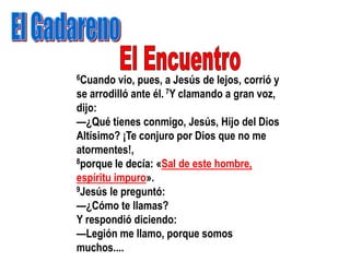6Cuando   vio, pues, a Jesús de lejos, corrió y
se arrodilló ante él. 7Y clamando a gran voz,
dijo:
—¿Qué tienes conmigo, Jesús, Hijo del Dios
Altísimo? ¡Te conjuro por Dios que no me
atormentes!,
8porque le decía: «Sal de este hombre,

espíritu impuro».
9Jesús le preguntó:

—¿Cómo te llamas?
Y respondió diciendo:
—Legión me llamo, porque somos
muchos....
 