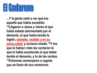 ...Y la gente salió a ver qué era
aquello que había sucedido.
15Llegaron a Jesús y vieron al que

había estado atormentado por el
demonio, el que había tenido la
legión, sentado, vestido y en su
juicio cabal; y tuvieron miedo. 16Y los
que lo habían visto les contaron lo
que le había acontecido al que había
tenido el demonio, y lo de los cerdos.
17Entonces comenzaron a rogarle

que se fuera de sus contornos.
 
