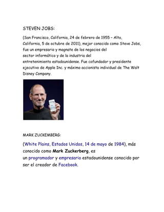 STEVEN JOBS:

(San Francisco, California, 24 de febrero de 1955 – Alto,
California, 5 de octubre de 2011), mejor conocido como Steve Jobs,
fue un empresario y magnate de los negocios del
sector informático y de la industria del
entretenimiento estadounidense. Fue cofundador y presidente
ejecutivo de Apple Inc. y máximo accionista individual de The Walt
Disney Company.




MARK ZUCKEMBERG:

(White Plains, Estados Unidos, 14 de mayo de 1984), más
conocido como Mark Zuckerberg, es
un programador y empresario estadounidense conocido por
ser el creador de Facebook.
 