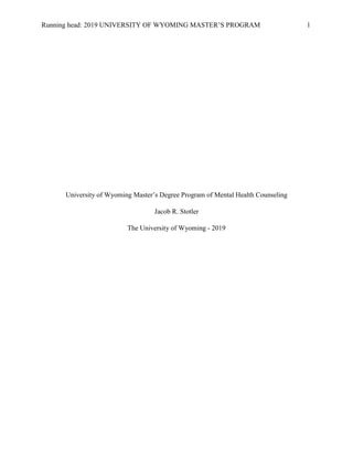 Running head: 2019 UNIVERSITY OF WYOMING MASTER’S PROGRAM 1
University of Wyoming Master’s Degree Program of Mental Health Counseling
Jacob R. Stotler
The University of Wyoming - 2019
 