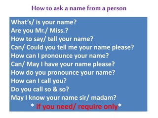 Howto ask a name froma person
What’s/ is your name?
Are you Mr./ Miss.?
How to say/ tell your name?
Can/ Could you tell me your name please?
How can I pronounce your name?
Can/ May I have your name please?
How do you pronounce your name?
How can I call you?
Do you call so & so?
May I know your name sir/ madam?
* if you need/ require only*
 