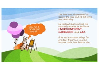 The hare was disappointed at
loosing the race and he did some
soul-searching…

Why did I
loose the
race?

He realized that he’d lost the
race only because he had been

overconfident,
careless and lax.

If he had not taken things for
granted, there’s no way the
tortoise could have beaten him.

 