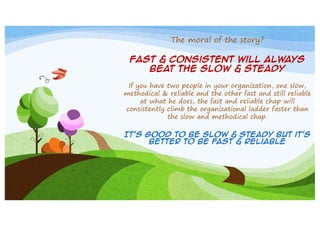 The moral of the story?
Fast & consistent will always
beat the slow & steady
If you have two people in your organization, one slow,
methodical & reliable and the other fast and still reliable
at what he does, the fast and reliable chap will
consistently climb the organizational ladder faster than
the slow and methodical chap.
It’s good to be slow & steady but it’s
better to be fast & reliable

 