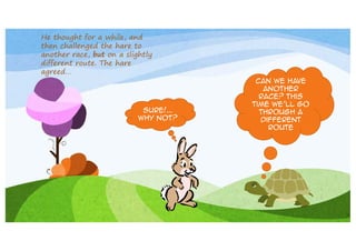 He thought for a while, and
then challenged the hare to
another race, but on a slightly
different route. The hare
agreed…

Sure!...
Why not?

Can we have
another
race? This
time we’ll go
through a
different
route

 