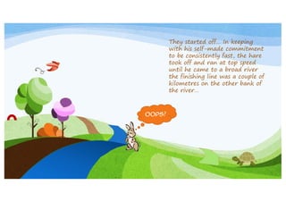 They started off… In keeping
with his self-made commitment
to be consistently fast, the hare
took off and ran at top speed
until he came to a broad river
the finishing line was a couple of
kilometres on the other bank of
the river…

Oops!

 