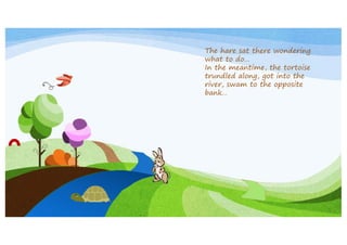 The hare sat there wondering
what to do…
In the meantime, the tortoise
trundled along, got into the
river, swam to the opposite
bank…

 