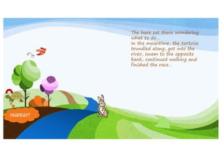 The hare sat there wondering
what to do…
In the meantime, the tortoise
trundled along, got into the
river, swam to the opposite
bank, continued walking and
finished the race…

Hurray!

 