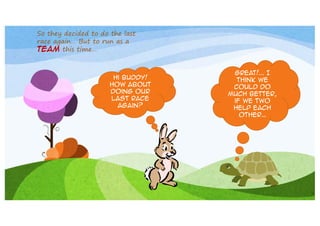 So they decided to do the last
race again… But to run as a
team this time…

Hi buddy!
How about
doing our
last race
again?

Great!... I
think we
could do
much better,
if we two
help each
other…

 