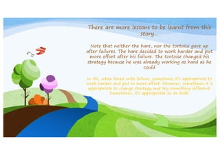 There are more lessons to be learnt from this
story…
Note that neither the hare, nor the tortoise gave up
after failures. The hare decided to work harder and put
more effort after his failure. The tortoise changed his
strategy because he was already working as hard as he
could
In life, when faced with failure, sometimes it’s appropriate to
work harder and put in more effort. However, sometimes it is
appropriate to change strategy and try something different.
Sometimes, it’s appropriate to do both.

 