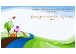 Another lesson that both hare and tortoise
learnt was…
When we stop competing against a rival and instead
start competing against the situation, we perform far
better…

 