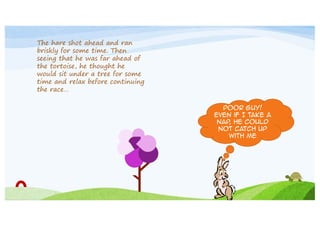 The hare shot ahead and ran
briskly for some time. Then
seeing that he was far ahead of
the tortoise, he thought he
would sit under a tree for some
time and relax before continuing
the race…
Poor guy!
Even if I take a
nap he could
,
not catch up
with me

 