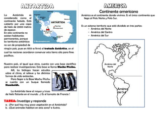 Antartida
La Antártida es
considerada como el
continente helado. Está
cubierto por una capa
de hielo de 2000 metros
de espesor.
En este continente no
existen habitantes
permanentes, porque
los territorios antárticos
no son de propiedad de
ningún país, pues en 1959 se firmó el tratado Antártico, en el
cual las naciones acordaron conservar esta tierra sólo para fines
pacíficos.
Nuestro país, al igual que otros, cuenta con una base científica
para realizar investigaciones: Esta base se llama Machu Picchu.
Allí, los biólogos hacen estudios
sobre el clima, el relieve y las distintas
formas de vida existentes.
Para llegar a la Base Machu Picchu
se cuenta con un buque llamado
Humboldt.
La Antártida tiene el mayor y trozo
de hielo flotante en el mundo ...¡ Es el tamaño de Francia !
TAREA: Investiga y responde
a. ¿Por qué hay muy poca vegetación en el Antártida?
b. ¿Qué animales habitan en esta zona? e ilustra.
America
Continente americano
América es el continente donde vivimos. Es el único continente que
llega al Polo Norte y Polo Sur.
Es un extenso territorio que está dividido en tres partes:
- América del Norte
- América del Centro
- América del Sur
América del
Norte
América
del Sur
 